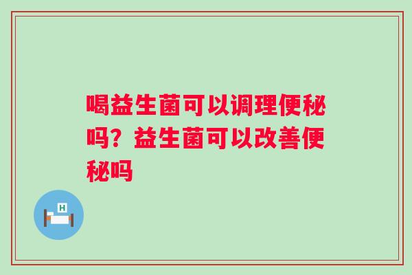 喝益生菌可以调理便秘吗？益生菌可以改善便秘吗
