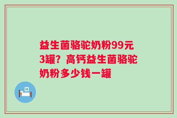 益生菌骆驼奶粉99元3罐？高钙益生菌骆驼奶粉多少钱一罐