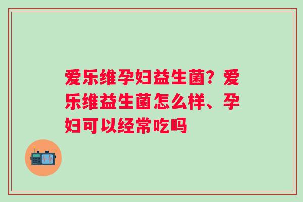 爱乐维孕妇益生菌？爱乐维益生菌怎么样、孕妇可以经常吃吗
