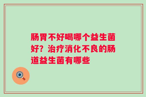 肠胃不好喝哪个益生菌好？治疗消化不良的肠道益生菌有哪些