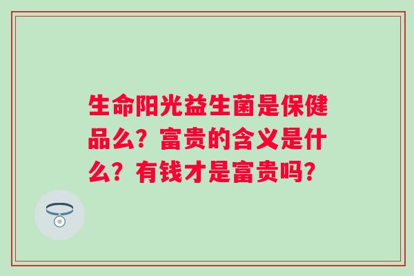 生命阳光益生菌是保健品么？富贵的含义是什么？有钱才是富贵吗？