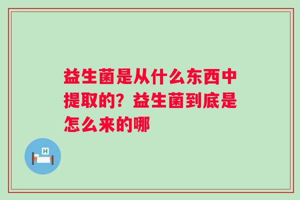 益生菌是从什么东西中提取的？益生菌到底是怎么来的哪