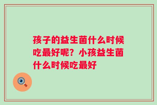 孩子的益生菌什么时候吃好呢？小孩益生菌什么时候吃好