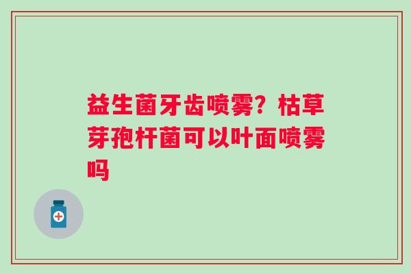益生菌牙齿喷雾？枯草芽孢杆菌可以叶面喷雾吗