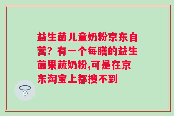 益生菌儿童奶粉京东自营?有一个每膳的益生菌果蔬奶粉,可是在京东淘宝上都搜不到 益生菌儿童奶粉京东自营?有一个每膳的益生菌果蔬奶粉,可是在京东淘宝上都搜不到