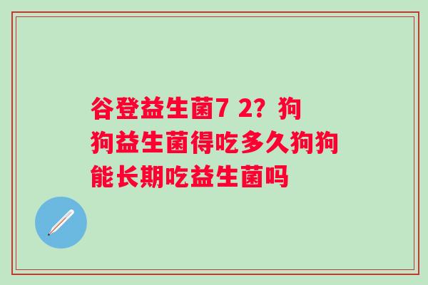 谷登益生菌7 2？狗狗益生菌得吃多久狗狗能长期吃益生菌吗