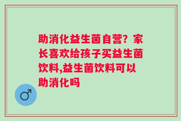 助消化益生菌自营？家长喜欢给孩子买益生菌饮料,益生菌饮料可以助消化吗