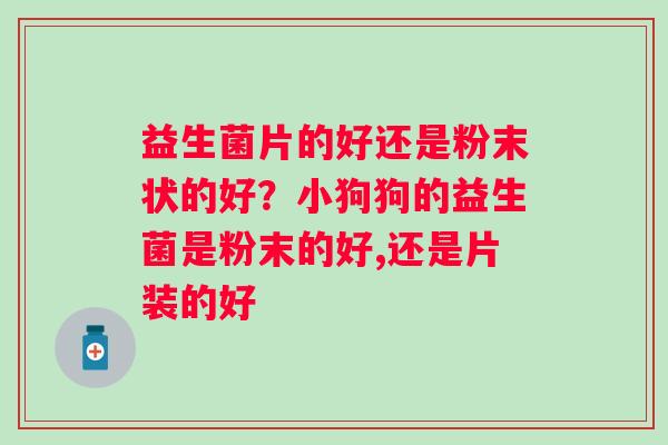益生菌片的好还是粉末状的好？小狗狗的益生菌是粉末的好,还是片装的好