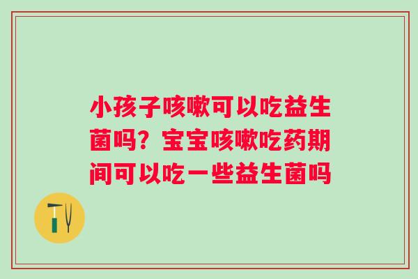 小孩子咳嗽可以吃益生菌吗？宝宝咳嗽吃药期间可以吃一些益生菌吗