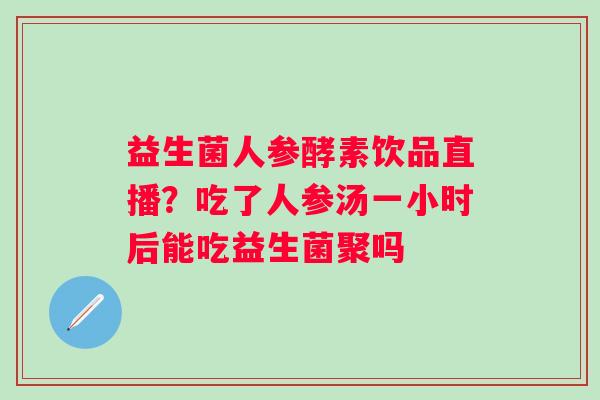 益生菌人参酵素饮品直播？吃了人参汤一小时后能吃益生菌聚吗
