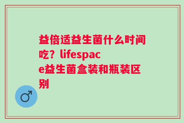 益倍适益生菌什么时间吃？lifespace益生菌盒装和瓶装区别