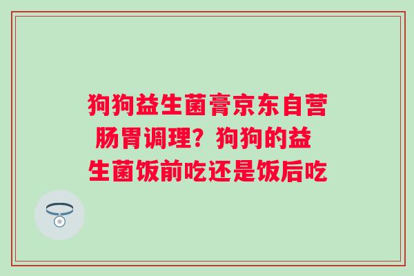 狗狗益生菌膏京东自营 肠胃调理？狗狗的益生菌饭前吃还是饭后吃