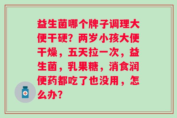 益生菌哪个牌子调理大便干硬？两岁小孩大便干燥，五天拉一次，益生菌，乳果糖，消食润便药都吃了也没用，怎么办？