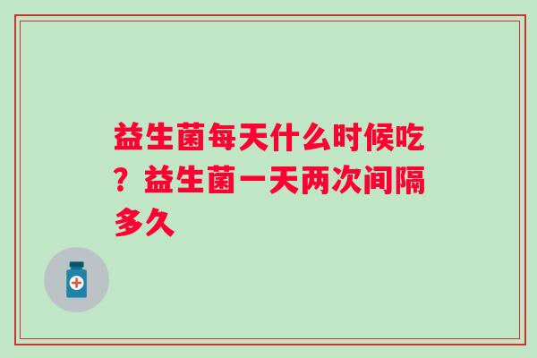 益生菌每天什么时候吃?益生菌一天两次间隔多久 益生菌每天什么时候吃?益生菌一天两次间隔多久