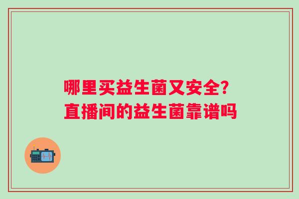 哪里买益生菌又安全?直播间的益生菌靠谱吗 哪里买益生菌又安全?直播间的益生菌靠谱吗