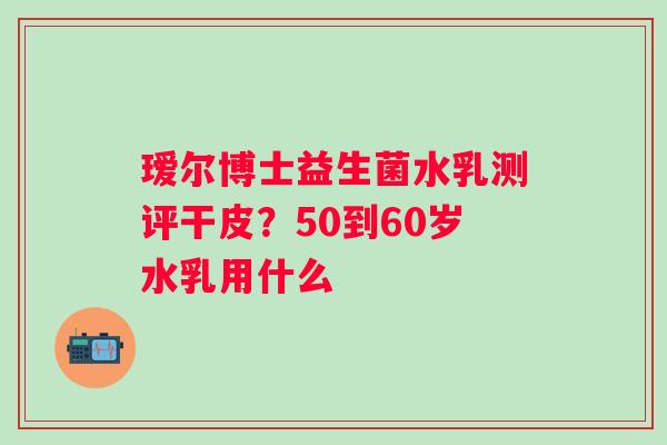 瑷尔博士益生菌水乳测评干皮？50到60岁水乳用什么