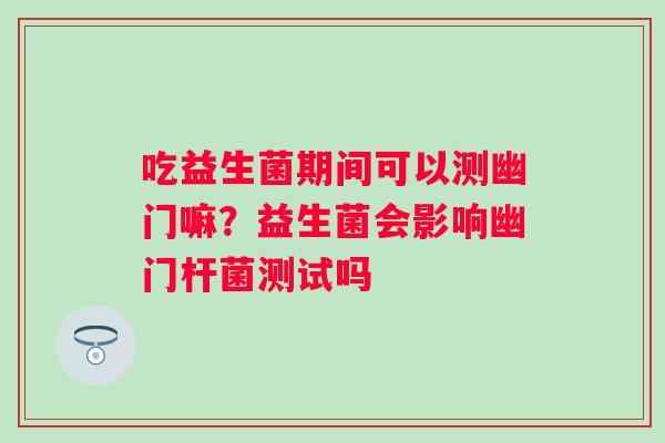 吃益生菌期间可以测幽门嘛？益生菌会影响幽门杆菌测试吗