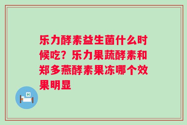 乐力酵素益生菌什么时候吃？乐力果蔬酵素和郑多燕酵素果冻哪个效果明显