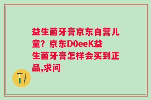 益生菌牙膏京东自营儿童？京东D0eeK益生菌牙膏怎样会买到正品,求问