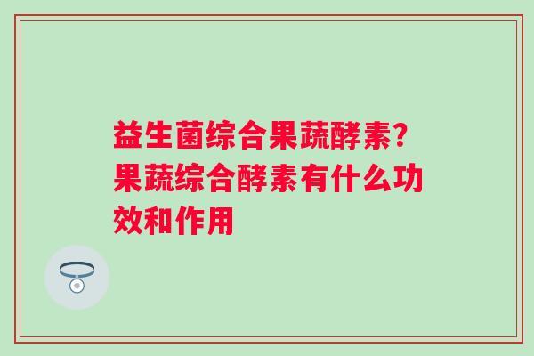 益生菌综合果蔬酵素？果蔬综合酵素有什么功效和作用