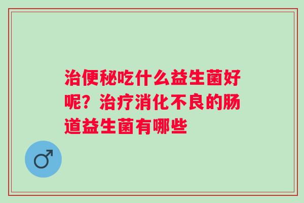 治便秘吃什么益生菌好呢？治疗消化不良的肠道益生菌有哪些