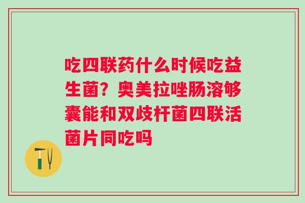 吃四联药什么时候吃益生菌？奥美拉唑肠溶够囊能和双歧杆菌四联活菌片同吃吗