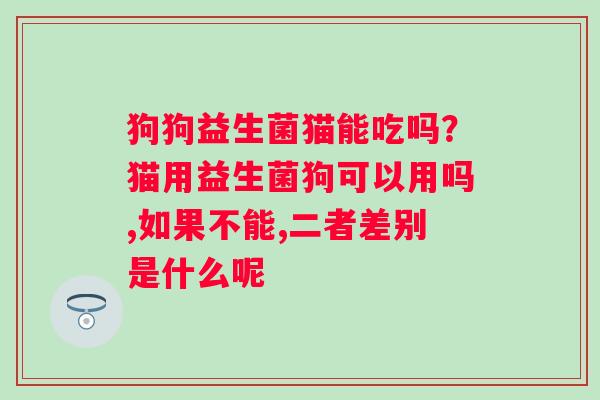 狗狗益生菌猫能吃吗？猫用益生菌狗可以用吗,如果不能,二者差别是什么呢