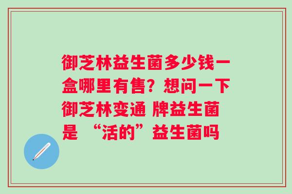 御芝林益生菌多少钱一盒哪里有售？想问一下御芝林变通 牌益生菌是 “活的”益生菌吗