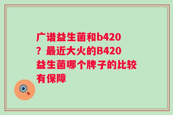 广谱益生菌和b420？最近大火的B420益生菌哪个牌子的比较有保障