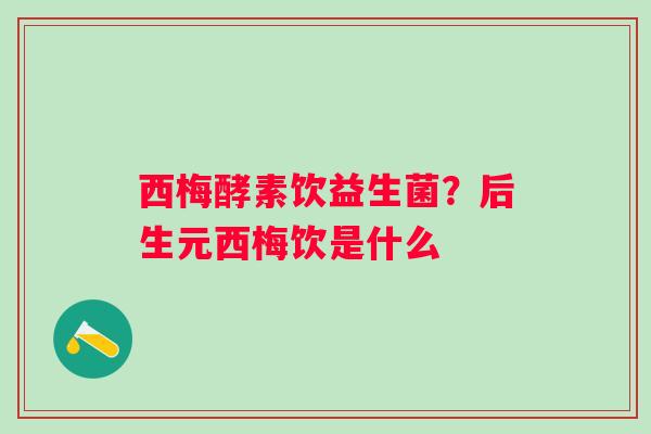 西梅酵素饮益生菌？后生元西梅饮是什么