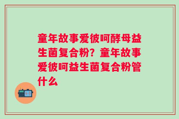 童年故事爱彼呵酵母益生菌复合粉？童年故事爱彼呵益生菌复合粉管什么