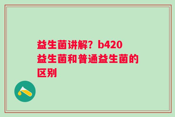 益生菌讲解？b420益生菌和普通益生菌的区别