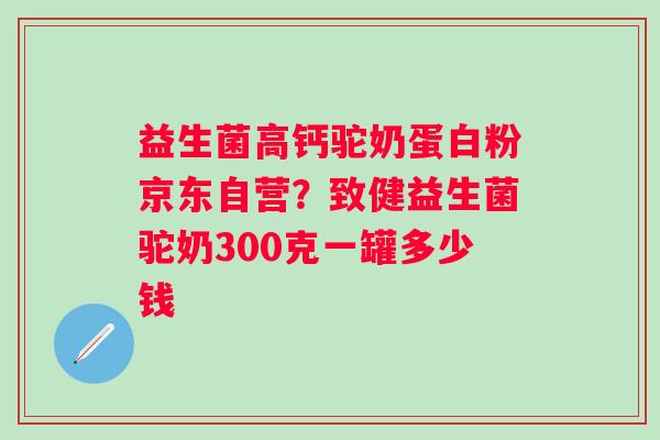 益生菌高钙驼奶蛋白粉京东自营？致健益生菌驼奶300克一罐多少钱