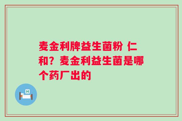 麦金利牌益生菌粉 仁和？麦金利益生菌是哪个药厂出的