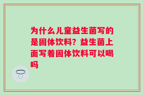 为什么儿童益生菌写的是固体饮料？益生菌上面写着固体饮料可以喝吗