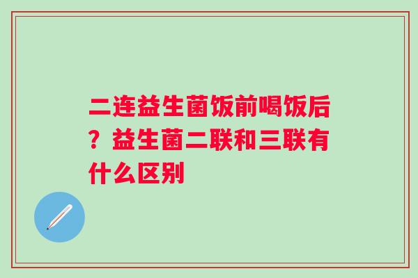 二连益生菌饭前喝饭后？益生菌二联和三联有什么区别