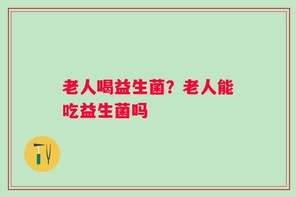 老人喝益生菌？老人能吃益生菌吗