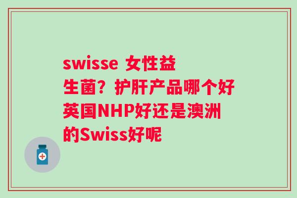 swisse 女性益生菌？护肝产品哪个好英国NHP好还是澳洲的Swiss好呢