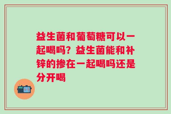 益生菌和葡萄糖可以一起喝吗？益生菌能和补锌的掺在一起喝吗还是分开喝