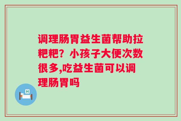 调理肠胃益生菌帮助拉粑粑？小孩子大便次数很多,吃益生菌可以调理肠胃吗