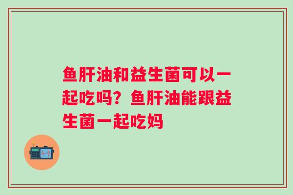 鱼油和益生菌可以一起吃吗？鱼油能跟益生菌一起吃妈