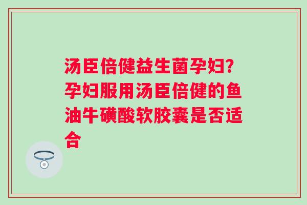 汤臣倍健益生菌孕妇？孕妇服用汤臣倍健的鱼油牛磺酸软胶囊是否适合