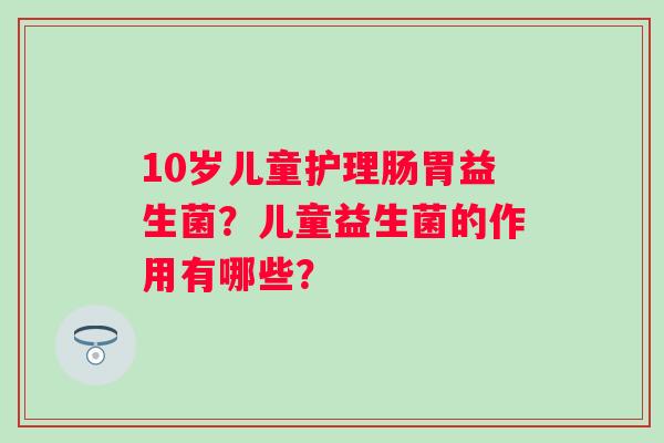 10岁儿童护理肠胃益生菌？儿童益生菌的作用有哪些？