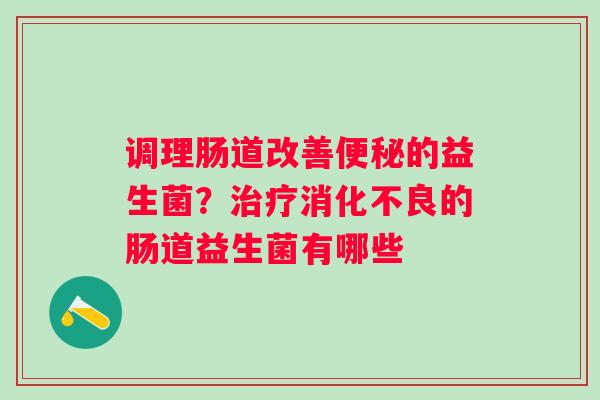 调理肠道改善便秘的益生菌？治疗消化不良的肠道益生菌有哪些