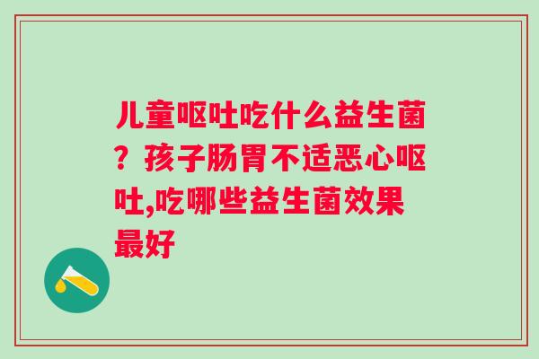 儿童吃什么益生菌？孩子肠胃不适恶心,吃哪些益生菌效果好