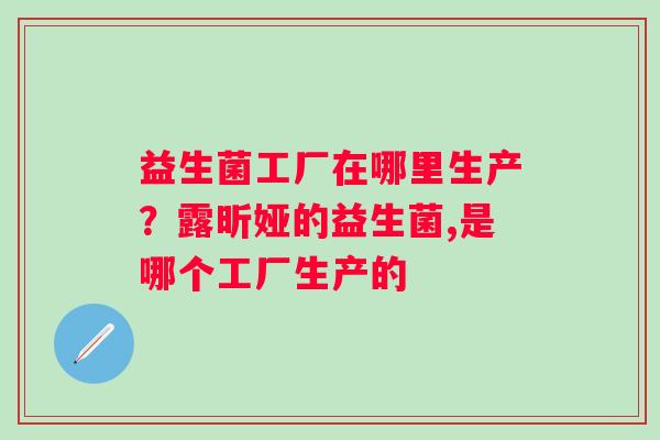 益生菌工厂在哪里生产？露昕娅的益生菌,是哪个工厂生产的