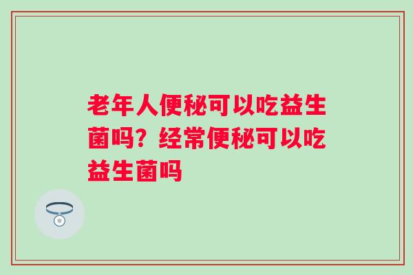 老年人可以吃益生菌吗？经常可以吃益生菌吗