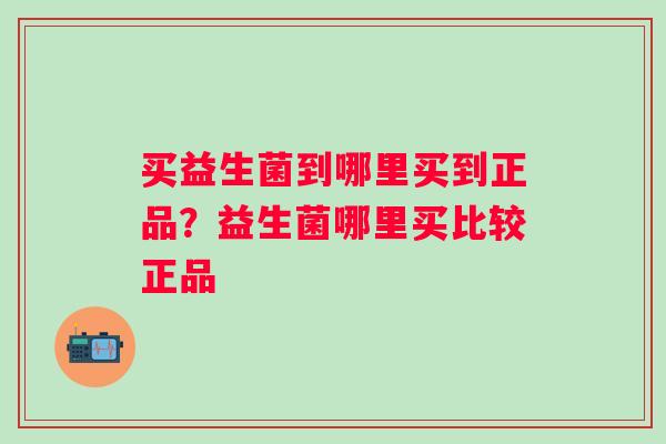 买益生菌到哪里买到正品？益生菌哪里买比较正品