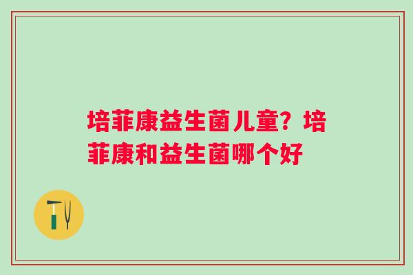 培菲康益生菌儿童？培菲康和益生菌哪个好