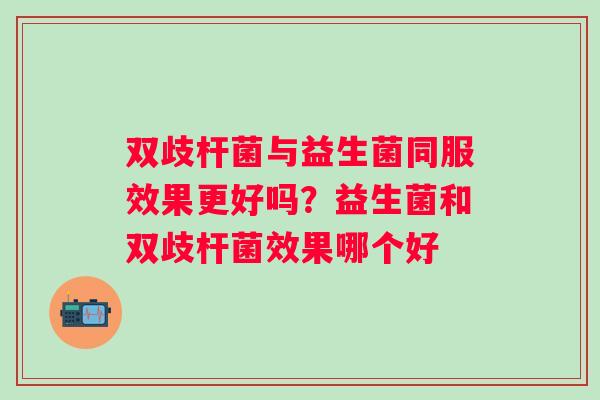 双歧杆菌与益生菌同服效果更好吗？益生菌和双歧杆菌效果哪个好